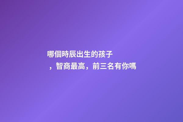 哪個時辰出生的孩子，智商最高，前三名有你嗎